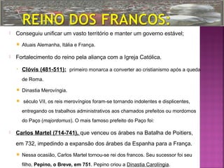 

Conseguiu unificar um vasto território e manter um governo estável;




Atuais Alemanha, Itália e França.

Fortalecimento do reino pela aliança com a Igreja Católica.
•

Clóvis (481-511): primeiro monarca a converter ao cristianismo após a queda
de Roma.




Dinastia Merovíngia.
século VII, os reis merovíngios foram-se tornando indolentes e displicentes,
entregando os trabalhos administrativos aos chamados prefeitos ou mordomos
do Paço (majordomus). O mais famoso prefeito do Paço foi:



Carlos Martel (714-741), que venceu os árabes na Batalha de Poitiers,
em 732, impedindo a expansão dos árabes da Espanha para a França.


Nessa ocasião, Carlos Martel tornou-se rei dos francos. Seu sucessor foi seu
filho, Pepino, o Breve, em 751. Pepino criou a Dinastia Carolíngia.

 