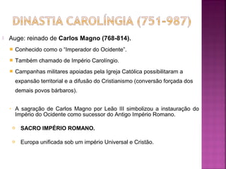 

Auge: reinado de Carlos Magno (768-814).


Conhecido como o “Imperador do Ocidente”.



Também chamado de Império Carolíngio.



Campanhas militares apoiadas pela Igreja Católica possibilitaram a
expansão territorial e a difusão do Cristianismo (conversão forçada dos
demais povos bárbaros).

•

A sagração de Carlos Magno por Leão III simbolizou a instauração do
Império do Ocidente como sucessor do Antigo Império Romano.


SACRO IMPÉRIO ROMANO.



Europa unificada sob um império Universal e Cristão.

 