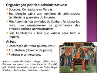 

Organização político-administrativas:
 Ducados,

Condados e as Marcas.
 Sua direção cabia aos membros da aristocracia
territorial e guerreira do Império.
 Missi dominici ou enviados do Senhor: funcionários
reais que assessoravam os governantes das
divisões político-administrativas
 Leis Capitulares = leis que valiam para todo o
império.


Artes:
 Decoração

de livros (iluminuras);
 Arquitetura (domínio da pedra);
 Pinturas e os mosaicos.
Após a morte de Carlos Magno (814), Luis o
Piedoso, sucedeu-o no trono imperial. Em 843,
pelo tratado de Verdun, os netos de Carlos Magno
(Carlos, Lotário e Luís) dividiram o Império.

 