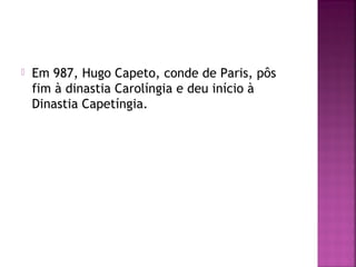 

Em 987, Hugo Capeto, conde de Paris, pôs
fim à dinastia Carolíngia e deu início à
Dinastia Capetíngia.

 