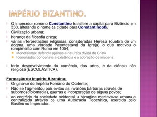 




O imperador romano Constantino transfere a capital para Bizâncio em
330, alterando o nome da cidade para Constantinopla.
Civilização urbana;
herança da filosofia grega;
várias interpretações religiosas, consideradas Heresia (quebra de um
dogma, uma verdade incontestável da Igreja) o que motivou o
rompimento com Roma em 1054;





Monofisismo: defendia apenas a natureza divina de Cristo
Iconoclastia: condenava a existência e a adoração de imagens.

forte desenvolvimento do comércio, das artes, e da ciência não
religiosa (ESCOLÁSTICA).

Formação do Império Bizantino:
 Origina-se do Império Romano do Ocidente;
 Não se fragmentou pois evitou as invasões bárbaras através de
suborno (diplomacia), guerras e incorporação de alguns povos;
 ao contrário da sociedade ocidental, a bizantina manteve-se urbana e
centralizada através de uma Autocracia Teocrática, exercida pelo
Basileu ou Imperador.

 
