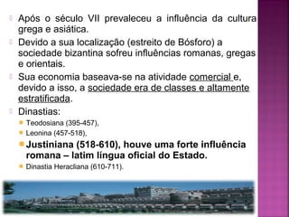 






Após o século VII prevaleceu a influência da cultura
grega e asiática.
Devido a sua localização (estreito de Bósforo) a
sociedade bizantina sofreu influências romanas, gregas
e orientais.
Sua economia baseava-se na atividade comercial e,
devido a isso, a sociedade era de classes e altamente
estratificada.
Dinastias:
Teodosiana (395-457),
 Leonina (457-518),


 Justiniana

(518-610), houve uma forte influência
romana – latim língua oficial do Estado.



Dinastia Heracliana (610-711).

 
