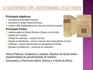 

Principais objetivos:
consolidar a autoridade imperial;
 reconstruir o antigo Império Romano;
 manter o Mar Mediterrâneo com eixo da economia imperial.




Principais Feitos:


1)
2)
3)
4)




reestruturação do Direito Romano (Corpus Juris Civilis),
dividido em 4 partes:
Código de Justiniano – conjunto de leis;
Digesto ou Pandectas – incluía o resumo das jurisprudência romana;
Instituras – resumo das leis para os estudantes de Direito;
Novelas ou Autênticas – novas leis de Justiniano;

Obras Públicas: fortalezas e castelos, Basílica de Santa Sofia –
representação da grandiosidade do Império;
Conquistou a Península Itálica, Ibérica e o Norte da África.

 