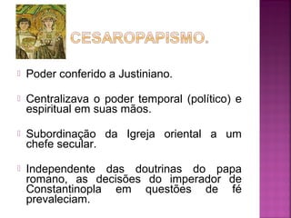 

Poder conferido a Justiniano.



Centralizava o poder temporal (político) e
espiritual em suas mãos.



Subordinação da Igreja oriental a um
chefe secular.



Independente das doutrinas do papa
romano, as decisões do imperador de
Constantinopla em questões de fé
prevaleciam.

 