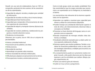 18	 Módulo 3 Concepto de superdotación	 19
Howell, con una serie de colaboradores, hace en 1997 un
compendio, partiendo de otros autores, de las característi-
cas de los superdotados:
„„ Capacidad de adquirir, recordar y emplear gran cantidad
de información.
„„ Capacidad de recordar una idea y otra al mismo tiempo.
„„ Capacidad para hacer buenos juicios.
„„ Capacidad para comprender el funcionamiento de siste-
mas superiores de conocimiento.
„„ Capacidad de adquirir y manipular sistemas abstractos de
símbolos.
„„ Capacidad de resolver problemas, reelaborando las pre-
guntas y creando soluciones nuevas.
„„ Tendencia a la introversión.
Silverman, por su parte, cita en 1995 cita un conjunto de
peculiaridades:
„„ Intensa curiosidad intelectual.
„„ Fascinación por las palabras y las ideas.
„„ Perfeccionismo.
„„ Necesidad de exactitud.
„„ Aprendizaje con grandes saltos intuitivos.
„„ Intensa necesidad de estímulos intelectuales.
„„ Dificultad para adaptarse al pensamiento de los demás.
„„ Preocupaciones morales y existenciales precoces.
Como en todo grupo, existe una amplia variabilidad. Pero
hay unanimidad en que los rasgos esenciales que caracte-
rizan a un superdotado son la inteligencia, la creatividad o
el talento.
Las características más relevantes de los alumnos superdo-
tados son las siguientes:
„„ Aprenden con rapidez y muestran gran capacidad para
retener y utilizar los conocimientos adquiridos.
„„ Pueden manejar una cantidad de información superior al
resto de niños y de interconexionarla; relacionan ideas y
conceptos con facilidad.
„„ Presentan un buen dominio del lenguaje, tanto en com-
prensión como en expresión.
„„ Elevada comprensión de mensajes verbales: ideas abs-
tractas y complejas.
„„ Vocabulario altamente avanzado para su edad; suelen ser
ricos expresión, elaboración y fluidez.
„„ Destreza superior para resolver problemas. Tienden a con-
siderar las situaciones problemáticas como un reto y utili-
zan estrategias sistemáticas y múltiples para encontrar una
solución adecuada.
„„ Su comportamiento puede ser sumamente creativo (ori-
ginal, inusual), y ello puede observarse por las ideas que
expresan o por las actividades que realizan: dibujos, jue-
gos, experimentos, etc.
„„ Tienen una extensa gama de intereses.
„„ Suelen ser muy curiosos y preguntones.
 