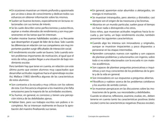 20	 Módulo 3 Concepto de superdotación	 21
„„ En ocasiones muestran un interés profundo y apasionado
por un área o áreas de conocimiento y dedican todos sus
esfuerzos en obtener información sobre los mismos.
„„ Suelen ser buenos lectores, especialmente en lecturas re-
lacionadas con sus temas de interés.
„„ Se les suele describir como perfeccionistas y autocríticos,
aspiran a niveles elevados de rendimiento y son muy per-
severantes en las tareas que les interesan.
„„ Suelen mostrar buenas habilidades sociales y es frecuente
que desempeñen el papel de líder de la clase. Solo cuando
las diferencias en relación con sus compañeros son muy im-
portantes pueden surgir dificultades de interacción social.
„„ El rendimiento escolar suele ser bueno. Solo cuando exis-
ten problemas importantes de motivación, al igual que el
resto de niños, pueden llegar a una situación de bajo ren-
dimiento escolar.
Pero también hay que tener en cuenta, en relación con este
último punto que existen alumnos muy capacitados que
desarrollan actitudes negativas hacia el aprendizaje escolar.
Así, Wallace (1983) identifica algunas de las características
de estos alumnos:
„„ Son contrarios a la escuela y muy críticos con los valores
de esta. Con frecuencia vituperan a los maestros y les falta
entusiasmo para la mayoría de las actividades escolares.
„„ Su humor, en general, es corrosivo y tienen una percep-
ción irónica de las debilidades ajenas.
„„ Hablan bien, pero sus trabajos escritos son pobres e in-
completos. No se interesan realmente en buscar la apro-
bación del maestro finalizando sus tareas.
„„ En general, aparentan estar aburridos o aletargados, sin
energía ni motivación.
„„ Se muestran intranquilos, pero atentos y distraídos; casi
siempre son el origen de las travesuras y las bromas.
„„ Absortos en un mundo particular, suelen pasar el tiempo
sin hacer nada o distrayendo a los otros.
Estos niños, que muestran actitudes negativas hacia la es-
cuela y, por tanto, un bajo rendimiento escolar, también
presentan las siguientes características:
„„ Cuando algo les interesa son innovadores y originales,
aunque se muestran impacientes y poco dispuestos a
perseverar en las etapas intermedias.
„„ Aprenden conceptos nuevos con rapidez y son capaces
de plantear problemas y solucionarlos con ingenio, sobre
todo si no están relacionados con la escuela ni con mate-
rias académicas.
„„ Son capaces de plantear preguntas provocativas e inqui-
sitivas y son muy conscientes de los problemas de la gen-
te y de la vida en general.
„„ Son innovadores en sus respuestas a preguntas abiertas.
„„ Filosóficos y «sabios» acerca de los problemas cotidianos
y los asuntos de sentido común.
„„ Se muestran perspicaces en las discusiones sobre las mo-
tivaciones de la gente, sus necesidades y debilidades.
Cuando se observe, reflexione, examine, evalúe, etc., deben
tenerse en cuenta tanto las características positivas (éxito
escolar) como las características negativas (fracaso escolar).
 