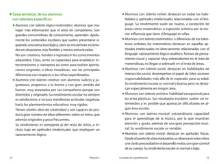22	 Módulo 3 Concepto de superdotación	 23
XX Características de los alumnos
con talentos específicos
„„ Alumnos con talento lógico-matemático: alumnos que ma-
nejan más información que el resto de compañeros. Son
grandes consumidores de conocimiento, aprenden rápida-
mente los contenidos escolares que suelen presentarse si-
guiendo una estructura lógica, pero se encuentran incómo-
dos en situaciones más flexibles y menos estructuradas.
No son creativos, tienden a reproducir los conocimientos
adquiridos. Estas, junto su capacidad para establecer in-
terconexiones y conceptos así como para realizar aporta-
ciones originales o ideas novedosas, son las principales
diferencias con respecto a los niños superdotados.
„„ Alumnos con talento creativo: son alumnos lúdicos y ju-
guetones, propensos a la broma y con gran sentido del
humor; muy aceptados por sus compañeros porque son
divertidos y originales. Su rendimiento escolar no siempre
es satisfactorio, e incluso manifiestan actitudes negativas
hacía los planteamientos educativos muy rígidos.
Tienen niveles altos de creatividad y son capaces de pro-
ducir gran número de ideas diferentes sobre un tema, que
además originales y poco frecuentes.
Su rendimiento es semejante al del resto de niños, o in-
cluso bajo en aptitudes intelectuales que impliquen un
razonamiento lógico.
„„ Alumnos con talento verbal: destacan en todas las habi-
lidades y aptitudes intelectuales relacionadas con el len-
guaje. Su rendimiento suele ser bueno, a excepción de
áreas como matemáticas o expresión artística por la me-
nor influencia que tiene el lenguaje en ellas.
„„ Alumnos con talento matemático: a diferencia de los talen-
tosos verbales, los matemáticos destacan en aquellas ap-
titudes intelectuales no directamente relacionadas con el
lenguaje: razonamiento lógico-analítico, formas de pensa-
miento visual y espacial. Muy sobresalientes en el área de
matemáticas, no llegan a sobresalir en el resto de áreas.
„„ Alumnos con talento social: destacan en habilidades de
interacción social, desempeñan el papel de líder, asumen
responsabilidades más allá de lo esperado para su edad.
Su rendimiento escolar es normal o bueno, pero no desta-
can especialmente en ningún área.
„„ Alumnos con talento artístico: habilidad excepcional para
las artes plásticas. Sus resultados escolares suelen ser in-
termedios y es posible que aparezcan dificultades en al-
gún área escolar.
„„ Alumnos con talento musical: extraordinaria capacidad
para el aprendizaje de la música, por la que muestran
atención y gusto, además de una gran percepción musi-
cal. Su rendimiento escolar es variable.
„„ Alumnos con talento motriz: destacan en aptitudes físicas.
Desdeelpuntodevistamadurativo,seobservaenestosniños
unaciertaprecocidadeneldesarrollomotor,congrancontrol
de su cuerpo. Su rendimiento escolar es normal o bajo.
 