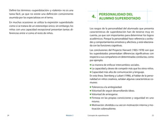 24	 Módulo 3 Concepto de superdotación	 25
Definir los términos «superdotación» y «talento» no es una
tarea fácil, ya que no existe una definición comúnmente
asumida por los especialistas en el tema.
En muchas ocasiones se utiliza la expresión superdotado
como si se tratara de un estereotipo único; sin embargo, los
niños con una capacidad excepcional presentan tantas di-
ferencias entre sí como el resto de niños.
4.
Personalidad del
alumno superdotado
Los rasgos de la personalidad del alumnado que presenta
características de superdotación han de tenerse muy en
cuenta, ya que son importantes para determinar los logros
académicos. Porque la personalidad hace referencia a actitu-
des y comportamientos emotivos y afectivos, y está relaciona-
da con las funciones cognitivas.
Las conclusiones del Proyecto Harvard (1965-1978) son que
los superdotados presentaban diferencias significativas con
respectoasuscompañerosendeterminadasconductas,como
por ejemplo:
„„ La manera de enfocar intercambios sociales.
„„ La capacidad y deseo de competir más que los otros niños.
„„ Capacidad más alta de comunicación y lenguaje.
En esta línea, Sternberg y Lubart (1996), al hablar de la perso-
nalidad en niños creativos, señalan algunas características co-
munes:
„„ Tolerancia a la ambigüedad.
„„ Voluntad de seguir desarrollando ideas.
„„ Voluntad de arriesgarse.
„„ Firmeza en las propias convicciones y seguridad en uno
mismo.
„„ Motivación: dividida a su vez en motivación interna y mo-
tivación sobresaliente.
 