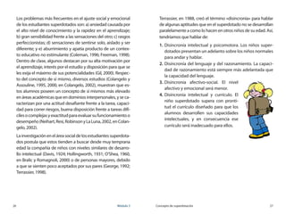 26	 Módulo 3 Concepto de superdotación	 27
Los problemas más frecuentes en el ajuste social y emocional
de los estudiantes superdotados son: a) ansiedad causada por
el alto nivel de conocimiento y la rapidez en el aprendizaje;	
b) gran sensibilidad frente a las sensaciones del otro; c) rasgos
perfeccionistas; d) sensaciones de sentirse solo, aislado y ser
diferente; y e) aburrimiento y apatía producto de un contex-
to educativo no estimulante (Coleman, 1996; Freeman, 1998).
Dentro de clase, algunos destacan por su alta motivación por
el aprendizaje, interés por el estudio y disposición para que se
les exija el máximo de sus potencialidades (Gil, 2000). Respec-
to del concepto de sí mismo, diversos estudios (Colangelo y
Assouline, 1995, 2000, en Colangelo, 2002), muestran que es-
tos alumnos poseen un concepto de sí mismos más elevado
en áreas académicas que en dominios interpersonales, y se ca-
racterizan por una actitud desafiante frente a la tarea, capaci-
dad para correr riesgos, buena disposición frente a tareas difí-
cilesocomplejasyexactitudparaevaluarsufuncionamientoo	
desempeño(Neihart,Resi,RobinsonyLaLuna,2002,enColan-
gelo, 2002).
Lainvestigacióneneláreasocialdelosestudiantessuperdota-
dos postula que estos tienden a buscar desde muy temprana
edad la compañía de niños con niveles similares de desarro-
llo intelectual (Davis, 1924; Hollingworth, 1931; O’Shea, 1960,
en Bralic y Romagnoli, 2000) o de personas mayores, debido
a que se sienten poco aceptados por sus pares (George, 1992;
Terrassier, 1998).
Terrassier, en 1988, creó el término «disincronía» para hablar
de algunas aptitudes que en el superdotado no se desarrollan
paralelamente a como lo hacen en otros niños de su edad. Así,
tendríamos que hablar de:
1.	Disincronía intelectual y psicomotora. Los niños super-
dotados presentan un adelanto sobre los niños normales
para andar y hablar.
2.	Disincronía del lenguaje y del razonamiento. La capaci-
dad de razonamiento está siempre más adelantada que
la capacidad del lenguaje.
3.	Disincronía afectivo-social. El nivel
afectivo y emocional será menor.
4.	Disincronía intelectual y currículo. El
niño superdotado supera con pronti-
tud el currículo diseñado para que los
alumnos desarrollen sus capacidades
intelectuales, y en consecuencia ese
currículo será inadecuado para ellos.
 