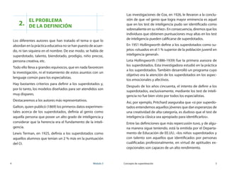 4	 Módulo 3 Concepto de superdotación	 5
2.
El problema 	
de la definición
Los diferentes autores que han tratado el tema o que lo
abordan en la práctica educativa no se han puesto de acuer-
do, ni tan siquiera en el nombre. De ese modo, se habla de
superdotado, talento, biendotado, prodigio, niño precoz,
persona creativa, etc.
Todo ello lleva a grandes equívocos, que en nada favorecen
la investigación, ni el tratamiento de estos asuntos con un
lenguaje común para los especialistas.
Hay bastantes criterios para definir a los superdotados y,
por lo tanto, los modelos diseñados para ser atendidos son
muy dispares.
Destacaremos a los autores más representativos.
Galton, quien publicó (1869) los primeros datos experimen-
tales acerca de los superdotados, definía al genio como
aquella persona que posee un alto grado de inteligencia y
considerar que la herencia era el fundamento de la inteli-
gencia.
Lewis Terman, en 1925, definía a los superdotados como
aquellos alumnos que tenían un 2 % más en la puntuación
del CI.
Las investigaciones de Cox, en 1926, le llevaron a la conclu-
sión de que «el genio que logra mayor eminencia es aquel
que en los test de inteligencia pudo ser identificado como
sobresaliente en su niñez». En consecuencia, diremos que los
individuos que obtienen puntuaciones muy altas en los test
de inteligencia pueden calificarse de superdotados.
En 1951 Hollingworth define a los superdotados como su-
jetos «situados en el 1 % superior de la población juvenil en
inteligencia general».
Leta Hollingworth (1886-1939) fue la primera asesora de
los superdotados. Esta investigadora estudió en la práctica
a los superdotados. También desarrolló un programa cuyo
objetivo era la atención de los superdotados en los aspec-
tos emocionales y afectivos.
Después de los años cincuenta, el intento de definir a los
superdotados, exclusivamente, mediante los test de inteli-
gencia no fue bien visto por todos los especialistas.
Así, por ejemplo, Pritchard aseguraba que «si por superdo-
tados entendemos aquellos jóvenes que dan esperanzas de
una creatividad de alta categoría, es dudoso que el test de
inteligencia clásica sea apropiado para identificarlos».
Entre las definiciones que más repercusión tuvo, y de algu-
na manera sigue teniendo, está la emitida por el Departa-
mento de Educación de EE.UU.: «los niños superdotados y
con talento son aquellos que identificados por personas
cualificadas profesionalmente, en virtud de aptitudes ex-
cepcionales son capaces de un alto rendimiento.
 