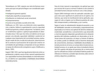 8	 Módulo 3 Concepto de superdotación	 9
Tannenbaum, en 1991, expone una serie de factores nece-
sarios para que una persona llegue a ser considerada super-
dotada:
„„ Inteligencia general superior.
„„ Aptitudes específicas excepcionales.
„„ Facilitación no intelectual; social, emocional.
„„ Comportamientos.
„„ Suerte en los periodos cruciales de la vida.
Feldhusen, en 1991, hace una distinción entre superdota-
ción y talento. Define la superdotación como la capacidad
intelectual general y unitaria subyacente.Y el talento, como
un rendimiento superior o aptitud especializada en deter-
minadas áreas.Y dice que «los niños con talento son los que
poseen una elevada capacidad, habilidad o potencial en
cualquier área importante de la actividad humana, evalua-
da por medio de test, escalas de evaluación, observaciones
de la conducta o puntuaciones de la ejecución anterior en
actividades de aprendizaje y comparada con la que obtiene
un grupo de referencia de compañeros suyos» (Feldhusen y
Moon, 1995).
Gagné(1985-1991),quehaceigualmentedistinción entre su-
perdotación y talento, asocia el don natural (superdotación)
con capacidades humanas desarrolladas no sistemáticamen-
te, y el talento con capacidades o habilidades desarrolladas
sistemáticamente.
Para él el don natural es equivalente a la aptitud que está
por encima de lo que es normal. El talento se da cuando la
actividad humana está por encima en uno o más campos.
Gagné (2003) distingue entre las aptitudes naturales (que
para este autor significaría lo potencial en el sujeto) y los
talentos, que serían la manifestación de las aptitudes, que,
según él, solo se logran con la influencia positiva de varia-
bles intrapersonales y ambientales, y con «suerte».
Según el autor, la sobredotación designa la posesión y uso
de habilidades naturales no entrenadas y espontáneamente
expresadas en al menos una aptitud de dominio intelectual,
creatividad, socioafectiva o sensoriomotriz cuyo desarrollo
y nivel de expresión dependen parcialmente de la dotación
genética del individuo, pudiendo ser observadas en las di-
versas tareas de la persona a lo largo su historia. El talento,
en cambio, puede ser definido como el dominio destacado
de conocimientos, destrezas o habilidades desarrolladas sis-
temáticamente en al menos un campo determinado de la ac-
tividad humana, en un grado que sitúa al estudiante dentro
del 10% superior del grupo de personas de su misma edad
quehacultivadoesecampooactividad.Eltalentopuedema-
nifestarse en diversos y variados tipos de áreas, tales como el
artístico, deportivo y académico.
 
