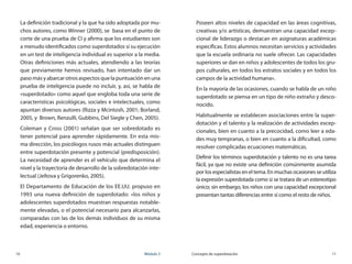 10	 Módulo 3 Concepto de superdotación	 11
La definición tradicional y la que ha sido adoptada por mu-
chos autores, como Winner (2000), se  basa en el punto de
corte de una prueba de CI y afirma que los estudiantes son
a menudo identificados como superdotados si su ejecución
en un test de inteligencia individual es superior a la media.
Otras definiciones más actuales, atendiendo a las teorías
que previamente hemos revisado, han intentado dar un
paso más y abarcar otros aspectos que la puntuación en una
prueba de inteligencia puede no incluir, y, así, se habla de  
«superdotado» como aquel que engloba toda una serie de
características psicológicas, sociales e intelectuales, como
apuntan diversos autores (Rizza y Mcintosh, 2001; Borland,
2005, y  Brown, Renzulli, Gubbins, Del Siegle y Chen, 2005).
Coleman y Cross (2001) señalan que ser sobredotado es
tener potencial para aprender rápidamente. En esta mis-
ma dirección, los psicólogos rusos más actuales distinguen
entre superdotación presente y potencial (predisposición).
La necesidad de aprender es el vehículo que determina el
nivel y la trayectoria de desarrollo de la sobredotación inte-
lectual (Jeltova y Grigorenko, 2005).
El Departamento de Educación de los EE.UU. propuso en
1993 una nueva definición de superdotado: «los niños y
adolescentes superdotados muestran respuestas notable-
mente elevadas, o el potencial necesario para alcanzarlas,
comparadas con las de los demás individuos de su misma
edad, experiencia o entorno.
Poseen altos niveles de capacidad en las áreas cognitivas,
creativas y/o artísticas, demuestran una capacidad excep-
cional de liderazgo o destacan en asignaturas académicas
específicas. Estos alumnos necesitan servicios y actividades
que la escuela ordinaria no suele ofrecer. Las capacidades
superiores se dan en niños y adolescentes de todos los gru-
pos culturales, en todos los estratos sociales y en todos los
campos de la actividad humana».
En la mayoría de las ocasiones, cuando se habla de un niño
superdotado se piensa en un tipo de niño extraño y desco-
nocido.
Habitualmente se establecen asociaciones entre la super-
dotación y el talento y la realización de actividades excep-
cionales, bien en cuanto a la precocidad, como leer a eda-
des muy tempranas, o bien en cuanto a la dificultad, como
resolver complicadas ecuaciones matemáticas.
Definir los términos superdotación y talento no es una tarea
fácil, ya que no existe una definición comúnmente asumida
por los especialistas en el tema. En muchas ocasiones se utiliza
la expresión superdotada como si se tratara de un estereotipo
único; sin embargo, los niños con una capacidad excepcional
presentan tantas diferencias entre sí como el resto de niños.
 