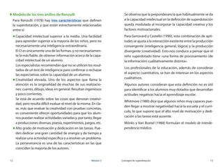12	 Módulo 3 Concepto de superdotación	 13
XX Modelo de los tres anillos de Renzulli
Para Renzulli (1978) hay tres características que definen
la superdotación, y que están estrechamente relacionadas
entre sí:
„„ Capacidad intelectual superior a la media. Una facilidad
para aprender superior a la mayoría de los niños, pero no
necesariamente una inteligencia extraordinaria.
El CI es únicamente una de las formas, y no necesariamen-
te la más fiable, de obtener información acerca de la capa-
cidad intelectual de un alumno.
Los especialistas recomiendan que no se utilicen los resul-
tados de un test de inteligencia para confirmar o rechazar
las expectativas sobre la capacidad de un alumno.
„„ Creatividad elevada. Uno de los aspectos que llama la
atención es la originalidad de muchas de sus realizacio-
nes: cuento, dibujo, ideas en general. Resultan ingeniosos
y poco corrientes.
Se está de acuerdo sobre las cosas que denotan creativi-
dad, pero resulta difícil evaluar el nivel de la misma. En cla-
se, más que evaluar la creatividad con pruebas concretas,
es conveniente ofrecer oportunidades para que los alum-
nos puedan realizar actividades variadas y, por tanto, llegar
a producciones diversas; poesía, experimentos, juegos, etc.
„„ Alto grado de motivación y dedicación en las tareas. Pue-
den dedicar una gran cantidad de energía y de tiempo a
realizar una actividad específica o a resolver un problema.
La perseverancia es una de las características en las que
coinciden la mayoría de los autores.
Se observa que la preponderancia que habitualmente se da
a la capacidad intelectual en la definición de superdotación
queda modulada al incorporar la capacidad creativa y los
factores motivacionales.
Para Genovard y Castelló (1990), esta combinación de apti-
tudes se ajusta a la interacción existente entre la producción
convergente (inteligencia general, lógica) y la producción
divergente (creatividad). Esto nos conduce a pensar que el
niño superdotado tiene «una forma de procesamiento (de
la información) cualitativamente distinta».
Los profesionales de la educación, además de considerar
el aspecto cuantitativo, se han de interesar en los aspectos
cualitativos.
Algunos autores consideran que esta definición no es útil
para identificar a los alumnos muy dotados que desarrollan
actitudes negativas hacia el aprendizaje escolar.
Whitmore (1980) dice que algunos niños muy capaces pue-
den llegar a mostrar negatividad hacia la escuela y el currí-
culo, lo que supone que el alto nivel de motivación y dedi-
cación a las tareas está ausente.
Mönks y Van Boxtel (1988) formulan el modelo de interde-
pendencia triádico.
 