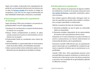 14	 Módulo 3 Concepto de superdotación	 15
Según este modelo, el desarrollo de la superdotación de-
pende de una interrelación efectiva entre seis factores: por
un lado, los factores sociales de la familia, el colegio, los
compañeros, y por otro, los tres rasgos fundamentales de
altas habilidades intelectuales, motivación y creatividad.
XX Teoría pentagonal implícita de la superdotación
de Sternberg
Según Sternberg (1993), para considerar a una persona su-
perdotada deben concurrir cinco criterios:
„„ Excelencia. En una dimensión o conjunto de dimensiones,
en relación con sus iguales.
„„ Rareza. Criterio complementario al anterior. Se aplica
cuando una persona muestra un nivel excelente y raro en
relación con sus iguales.
„„ Productividad. Puede ser considerado como criterio sig-
nificativo.
„„ Demostrabilidad. La superioridad debe ser demostrada a
través de pruebas válidas y de habilidades especiales.
„„ Valor. La persona debe mostrar rendimiento superior en una
dimensión que sea valorada por la sociedad y su tiempo.
XX Modelo global de la superdotación
Pérez y Díaz retoman las propuestas de algunos modelos
de rendimiento e insisten en la necesaria interacción entre
tres núcleos de factores: capacidad, creatividad y aplica-
ción en la tarea.
Pero señalan aspectos diferenciales: distinguen siete nú-
cleos de capacidad, que pueden darse aislados o combina-
dos y recogen capacidades no intelectuales.
Además, incorporan dos tipos de componentes:
1.	Elementos probables: los que el sujeto va a desarrollar
dadas sus capacidades.
2.	Elementos posibles: dependerán de las oportunidades
de enseñar y de lo que podríamos llamar suerte.
Enlazando con el nivel contextual, la escuela, la familia y el
entorno socioeconómico son factores determinantes en	
el desarrollo del talento y de la superdotación.
Genovard y Castelló (1990) afirman que «la superdotación
parece relacionada con la posibilidad de competencia ge-
neral, en oposición al talento, que se caracteriza por su es-
pecificidad».
Castelló (1987) dice: «El/la superdotado presenta como
principal diferencia respecto al talentoso un sistema de tra-
tamiento de la información mucho más eficaz y productivo
y, por tanto, más susceptible de ser generalizado y aplicado
en diferentes campos».
 