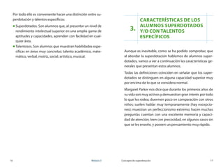 16	 Módulo 3 Concepto de superdotación	 17
3.
Características de los
alumnos superdotados 	
y/o con talentos
específicos
Aunque es inevitable, como se ha podido comprobar, que
al abordar la superdotación hablemos de alumnos super-
dotados, vamos a ver a continuación las características ge-
nerales que presentan estos alumnos.
Todas las definiciones coinciden en señalar que los super-
dotados se distinguen en alguna capacidad superior muy
por encima de lo que se considera normal.
Margaret Parker nos dice que durante los primeros años de
su vida son muy activos y demuestran gran interés por todo
lo que les rodea; duermen poco en comparación con otros
niños; suelen hablar muy tempranamente (hay excepcio-
nes); muestran un perfeccionismo extremo; hacen muchas
preguntas cuentan con una excelente memoria y capaci-
dad de atención; leen con precocidad, en algunos casos sin
que se les enseñe, y poseen un pensamiento muy rápido.
Por todo ello es conveniente hacer una distinción entre su-
perdotación y talentos específicos:
„„ Superdotados. Son alumnos que, al presentar un nivel de
rendimiento intelectual superior en una amplia gama de
aptitudes y capacidades, aprenden con facilidad en cual-
quier área.
„„ Talentosos. Son alumnos que muestran habilidades espe-
cíficas en áreas muy concretas: talento académico, mate-
mático, verbal, motriz, social, artístico, musical.
 