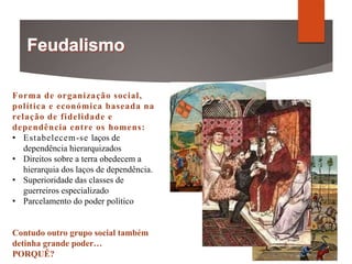 Forma de organização social,
política e económica baseada na
relação de fidelidade e
dependência entre os homens:
• Estabelecem-se laços de
dependência hierarquizados
• Direitos sobre a terra obedecem a
hierarquia dos laços de dependência.
• Superioridade das classes de
guerreiros especializado
• Parcelamento do poder político
Contudo outro grupo social também
detinha grande poder…
PORQUÊ?
 