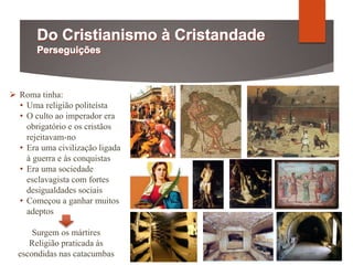  Roma tinha:
• Uma religião politeísta
• O culto ao imperador era
obrigatório e os cristãos
rejeitavam-no
• Era uma civilização ligada
à guerra e às conquistas
• Era uma sociedade
esclavagista com fortes
desigualdades sociais
• Começou a ganhar muitos
adeptos
Surgem os mártires
Religião praticada às
escondidas nas catacumbas
 