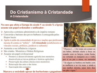 No caos que afeta a Europa do século V ao século X a Igreja
assume um papel ordenador e unificador:
 Aproveita a estrutura administrativa do império romano
 Conversão e batismo dos povos bárbaros é conseguida pelos
Bispos locais
 Apela à união da comunidade de povos e nações que professam a
mesma fé contra os “infiéis” – A Cristandade (estabelecem-se
vínculos sociais, políticos, jurídicos e culturais)
 Aumenta a sua influência e riqueza
 São criados Mosteiros e Ordens Religiosas
 Assume um papel civilizacional
• Promove o desenvolvimento agrícola (nos mosteiros
desenvolvem-se novas práticas e técnicas agrícolas)
• Preservação da cultura clássica (nos mosteiros)
• Renovação das artes e das letras
• Suavização dos costumes
Marcava a sociedade apesar do barbarismo e paganismo
“ Pecava ( ... ) foi torpe em comer ou
em beber, abrindo muito a boca ou
soando com os beiços, como besta,
ou vertendo os manjares ou o vinho
por si ou por a mesa, ou metendo
torpemente toda a mão ou todos os
dedos em escudela(...)”
“ Se algum se banhou em banho com
as mulheres e as viu nuas, e ainda a
sua mulher mesma, jejue dois dias
em pão e água.”
 