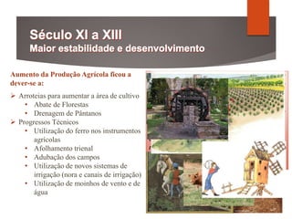 Aumento da Produção Agrícola ficou a
dever-se a:
 Arroteias para aumentar a área de cultivo
• Abate de Florestas
• Drenagem de Pântanos
 Progressos Técnicos
• Utilização do ferro nos instrumentos
agrícolas
• Afolhamento trienal
• Adubação dos campos
• Utilização de novos sistemas de
irrigação (nora e canais de irrigação)
• Utilização de moinhos de vento e de
água
Eu, frei Martinho […], por mandado do mui
nobre senhor D. Dinis, pela graça de Deus rei
de Portugal, dou a vós, Gil e Pelágio e a vós
Tauro e a Domingos Vicente e a vossos
companheiros, o paul do reguengo de Ulmar
de Leirena […] durante dez anos. Vós deveis
arrotear o dito paul nos primeiros três anos e
deveis dar em cada um dos ditos dez anos, a
nossos senhor el-rei, o quarto de todos os
frutos que aí colherdes.
Mosteiro de Alcobaça, Carta de 6 de junho de 1291
 