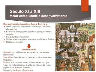 Desenvolvimento do comércio ficou a dever-se a:
 Maior segurança nas vias de comunicação devido ao
clima de paz
 Existência de excedentes devido ao desenvolvimento
agrícola
 Crescimento populacional
 Melhoria nos transportes terrestres, marítimos e fluviais
 Progressos técnicos
Desenvolvem-se
Almocreves – andavam de terra em terra com as suas
mercadorias
Mercados – Eram locais e regionais e realizavam-se com
frequência
Feiras – realizavam-se uma a duas vezes por ano, por
vezes em festas religiosas e juntavam pessoas de várias
regiões e até de reinos distantes.
Surgem os cambistas e banqueiros
 