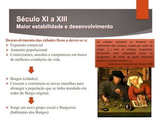 Desenvolvimento das cidades ficou a dever-se a:
 Expansão comercial
 Aumento populacional
 Comerciantes, artesãos e camponeses em busca
de melhores condições de vida.
 Burgos (cidades)
 Crescem e constroem-se novas muralhas para
abranger a população que se tinha instalado em
redor do Burgo original.
 Surge um novo grupo social a Burguesia
(habitantes dos Burgos)
As cidades atraíram os homens: os
habitantes dos campos, vindos por vezes de
longe, […] com os antigos ocupantes,
formaram uma população nova, os
burgueses, de entre os quais depressa
saíram os comerciantes […].
Guillemain, O Despertar da Europa, 1980
 