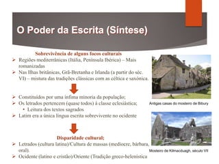 Sobrevivência de alguns focos culturais
 Regiões mediterrânicas (Itália, Península Ibérica) – Mais
romanizadas
 Nas Ilhas britânicas, Grã-Bretanha e Irlanda (a partir do séc.
VI) – mistura das tradições clássicas com as céltica e saxónica.
 Constituídos por uma ínfima minoria da população;
 Os letrados pertencem (quase todos) à classe eclesiástica;
• Leitura dos textos sagrados
 Latim era a única língua escrita sobrevivente no ocidente
Disparidade cultural;
 Letrados (cultura latina)/Cultura de massas (medíocre, bárbara,
oral).
 Ocidente (latino e cristão)/Oriente (Tradição greco-helenística
Antigas casas do mosteiro de Bibury
Mosteiro de Kilmacduagh, século VII
 