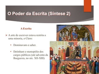 A Escrita
 A arte de escrever estava restrita a
uma minoria, o Clero:
• Dominavam o saber.
• Detinham o monopólio dos
cargos públicos (até advento da
Burguesia, no séc. XII-XIII)
 