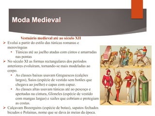 Vestuário medieval até ao século XII
 Evolui a partir do estilo das túnicas romanas e
merovíngeas
• Túnicas até ao joelho atadas com cintos e amarradas
nas pontas
 No século XI as formas rectangulares dos períodos
anteriores evoluíram, tornando-se mais modeladas ao
corpo.
• As classes baixas usavam Greguescos (calções
largos), Saios (espécie de vestido sem botões que
chegava ao joelho) e capas com capuz.
• As classes altas usavam túnicas até ao pescoço e
apertadas na cintura, Gloneles (espécie de vestido
com mangas largas) e xailes que cobriam e protegiam
as costas.
 Calçavam Bozerguins (espécie de botas), sapatos fechados
bicudos e Polainas, nome que se dava às meias da época.
 