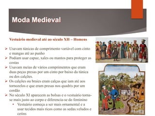 Vestuário medieval até ao século XII – Homens
 Usavam túnicas de comprimento variável com cinto
e mangas até ao punho
 Podiam usar capuz, xales ou mantos para proteger as
costas
 Usavam meias de vários comprimentos que eram
duas peças presas por um cinto por baixo da túnica
ou dos calções.
 Os calções ou braies eram calças que iam até aos
tornozelos e que eram presas nos quadris por um
cordão
 No século XI aparecem as bolsas e o vestuário torna-
se mais justo ao corpo e diferencia-se do feminino
• Vestuário começa a ser mais ornamental e a
usar tecidos mais ricos como as sedas.veludos e
cetins
 