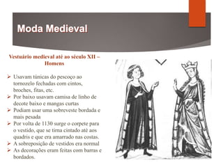 Vestuário medieval até ao século XII –
Homens
 Usavam túnicas do pescoço ao
tornozelo fechadas com cintos,
broches, fitas, etc.
 Por baixo usavam camisa de linho de
decote baixo e mangas curtas
 Podiam usar uma sobreveste bordada e
mais pesada
 Por volta de 1130 surge o corpete para
o vestido, que se tirna cintado até aos
quadris e que era amarrado nas costas.
 A sobreposição de vestidos era normal
 As decorações eram feitas com barras e
bordados.
 