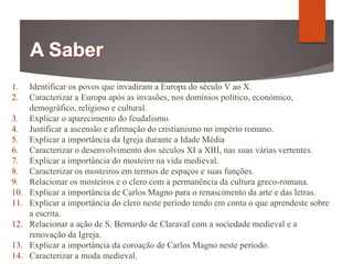 1. Identificar os povos que invadiram a Europa do século V ao X.
2. Caracterizar a Europa após as invasões, nos domínios político, económico,
demográfico, religioso e cultural.
3. Explicar o aparecimento do feudalismo.
4. Justificar a ascensão e afirmação do cristianismo no império romano.
5. Explicar a importância da Igreja durante a Idade Média
6. Caracterizar o desenvolvimento dos séculos XI a XIII, nas suas várias vertentes.
7. Explicar a importância do mosteiro na vida medieval.
8. Caracterizar os mosteiros em termos de espaços e suas funções.
9. Relacionar os mosteiros e o clero com a permanência da cultura greco-romana.
10. Explicar a importância de Carlos Magno para o renascimento da arte e das letras.
11. Explicar a importância do clero neste período tendo em conta o que aprendeste sobre
a escrita.
12. Relacionar a ação de S. Bernardo de Claraval com a sociedade medieval e a
renovação da Igreja.
13. Explicar a importância da coroação de Carlos Magno neste período.
14. Caracterizar a moda medieval.
 