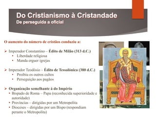 O aumento do número de cristãos conduziu a:
 Imperador Constantino – Édito de Milão (313 d.C.)
• Liberdade religiosa
• Manda erguer igrejas
 Imperador Teodósio – Édito de Tessalónica (380 d.C.)
• Proibiu os outros cultos
• Perseguição aos pagãos
 Organização semelhante à do Império
• Bispado de Roma – Papa (reconhecida superioridade e
autoridade)
• Províncias – dirigidas por um Metropolita
• Dioceses – dirigidas por um Bispo (respondiam
perante o Metropolita)
 