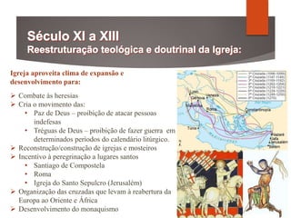 Igreja aproveita clima de expansão e
desenvolvimento para:
 Combate às heresias
 Cria o movimento das:
• Paz de Deus – proibição de atacar pessoas
indefesas
• Tréguas de Deus – proibição de fazer guerra em
determinados períodos do calendário litúrgico.
 Reconstrução/construção de igrejas e mosteiros
 Incentivo à peregrinação a lugares santos
• Santiago de Compostela
• Roma
• Igreja do Santo Sepulcro (Jerusalém)
 Organização das cruzadas que levam à reabertura da
Europa ao Oriente e África
 Desenvolvimento do monaquismo
 