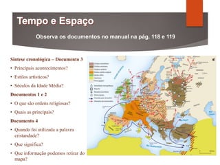Observa os documentos no manual na pág. 118 e 119
Síntese cronológica – Documento 3
• Principais acontecimentos?
• Estilos artísticos?
• Séculos da Idade Média?
Documentos 1 e 2
• O que são ordens religiosas?
• Quais as principais?
Documento 4
• Quando foi utilizada a palavra
cristandade?
• Que significa?
• Que informação podemos retirar do
mapa?
 