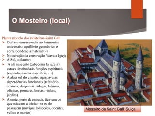 Mosteiro de Saint Gall, Suiça
Planta modelo dos mosteiros-Saint Gall
 O plano correspondia ao harmonias
universais: equilíbrio geométrico e
correspondência matemática
 No coração da construção ficava a Igreja
 A Sul, o claustro
 A ala nascente (cabeceira da igreja)
estava destinada às funções espirituais
(capítulo, escola, escritório, …)
 A ala a sul do claustro agrupava as
dependências funcionais (refeitório,
cozinha, despensas, adegas, latrinas,
oficinas, pomares, hortas, vinhas,
jardins)
 A oeste, perto da entrada, ficavam os
que estavam a iniciar- se ou de
passagem (noviços, hóspedes, doentes,
velhos e mortos)
 