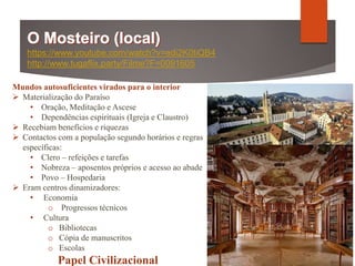Mundos autosuficientes virados para o interior
 Materialização do Paraíso
• Oração, Meditação e Ascese
• Dependências espirituais (Igreja e Claustro)
 Recebiam benefícios e riquezas
 Contactos com a população segundo horários e regras
específicas:
• Clero – refeições e tarefas
• Nobreza – aposentos próprios e acesso ao abade
• Povo – Hospedaria
 Eram centros dinamizadores:
• Economia
o Progressos técnicos
• Cultura
o Bibliotecas
o Cópia de manuscritos
o Escolas
Papel Civilizacional
https://www.youtube.com/watch?v=edi2K0tiQB4
http://www.tugaflix.party/Filme?F=0091605
Página 123
 