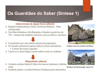 Sobrevivência de alguns focos culturais
 Regiões mediterrânicas (Itália, Península Ibérica) – Mais
romanizadas
 Nas Ilhas britânicas, Grã-Bretanha e Irlanda (a partir do séc.
VI) – mistura das tradições clássicas com as céltica e saxónica.
 Constituídos por uma ínfima minoria da população;
 Os letrados pertencem (quase todos) à classe eclesiástica;
• Leitura dos textos sagrados
 Latim era a única língua escrita sobrevivente no ocidente
Disparidade cultural;
 Letrados (cultura latina)/Cultura de massas (medíocre, bárbara,
oral).
 Ocidente (latino e cristão)/Oriente (Tradição greco-helenística
Antigas casas do mosteiro de Bibury
Mosteiro de Kilmacduagh, século VII
 