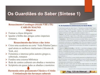 Renascimento Carolíngeo (Século VIII e IX)
CARLOS MAGNO
Objetivos
 Formar a classe dirigente
 Igualar o brilho das antigas cortes imperiais
romanas.
Renascimento das letras e das Artes
 Criou uma academia na corte “Aula Palatina”para a
qual atraiu os melhores intelectuais (Alcuíno de
York, etc)
 Fomentou o interesse pelos autores gregos e,
sobretudo, romanos
 Fundou uma extensa biblioteca
 Rede de centros culturais em abadias e mosteiros
 Scriptoria em quase todas as abadias e mosteiros
Harmonia entre pensamento Clássico e Cristão
Cristianização das heranças culturais
Pág. 125 do Manual
 