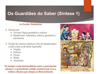 As Escolas Monásticas
 Ensinavam:
 Trivium: lógica,gramática e retórica
 Quadrivium: Aritmética, música, geometria e
astronomia
 Estudo dos autores clássicos à luz de interpretações
cristãs como as de Santo Agostinho
 Virgílio
 Horácio
 Cícero
 Platão
 Aristóteles
Os monges eram intermediários entre o pensamento
clássico e o pensamento cristão, mantiveram viva a
cultura clássica que chegou ao Renascimento
 