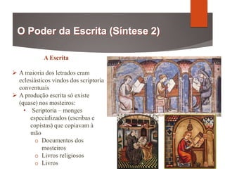 A Escrita
 A maioria dos letrados eram
eclesiásticos vindos dos scriptoria
conventuais
 A produção escrita só existe
(quase) nos mosteiros:
• Scriptoria – monges
especializados (escribas e
copistas) que copiavam à
mão
o Documentos dos
mosteiros
o Livros religiosos
o Livros
 