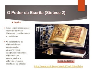 A Escrita
 Estes livros (manuscritos)
eram muitas vezes
ilustrados com iluminuras
e miniaturas.
 O isolamento e as
dificuldades de
comunicação
desenvolveram
caligrafias e alfabetos
diferentes que
correspondem a
diferentes regiões,
mosteiros ou abadias
Livro de Kell’s
https://www.youtube.com/watch?v=lLNIbroSsLo
 