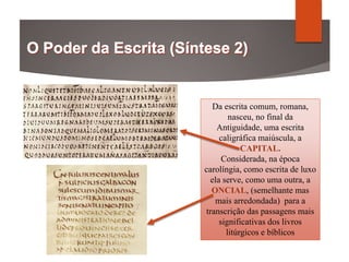 Da escrita comum, romana,
nasceu, no final da
Antiguidade, uma escrita
caligráfica maiúscula, a
CAPITAL.
Considerada, na época
carolíngia, como escrita de luxo
ela serve, como uma outra, a
ONCIAL, (semelhante mas
mais arredondada) para a
transcrição das passagens mais
significativas dos livros
litúrgicos e bíblicos
 