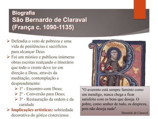  Defendia o voto de pobreza e uma
vida de penitências e sacrifícios
para alcançar Deus
 Foi um místico e publicou inúmeras
obras escritas realçando o itinerário
que todo o crente deve ter em
direção a Deus, através da
meditação, contemplação e
desprendimento:
 1º - Encontro com Deus;
 2º - Conversão para Deus;
 3º - Restauração da ordem e da
caridade
 Implicações artísticas: sobriedade
decorativa do gótico cisterciense
"O avarento está sempre faminto como
um mendigo, nunca chega a ficar
satisfeito com os bens que deseja. O
pobre, como senhor de tudo, os despreza,
pois não deseja nada".
Bernardo de Claraval
 