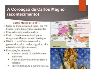 Carlos Magno (742-814)
 Subiu ao trono do reino Franco, em 768
Franco, tendo feito grandes conquistas
 Época de estabilidade e ordem;
 Curto renascimento cultural que se
designou de Renascimento Carolíngio.
 Dividiu o território em condados,
governados pelos condes, vigiados pelos
missi dominici (fiscais do rei;
 Preocupações culturais:
• Na corte: escola (Aula Palatina) e
biblioteca
• Atrai os maiores sábios do mundo
ocidental
• Interesse pela arte e cultura clássica
 