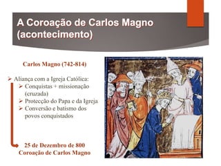 Carlos Magno (742-814)
 Aliança com a Igreja Católica:
 Conquistas + missionação
(cruzada)
 Protecção do Papa e da Igreja
 Conversão e batismo dos
povos conquistados
25 de Dezembro de 800
Coroação de Carlos Magno
 
