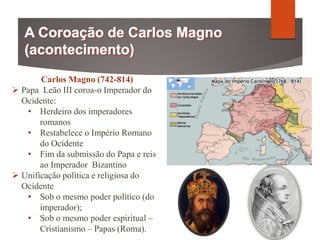 Carlos Magno (742-814)
 Papa Leão III coroa-o Imperador do
Ocidente:
• Herdeiro dos imperadores
romanos
• Restabelece o Império Romano
do Ocidente
• Fim da submissão do Papa e reis
ao Imperador Bizantino
 Unificação política e religiosa do
Ocidente
• Sob o mesmo poder político (do
imperador);
• Sob o mesmo poder espiritual –
Cristianismo – Papas (Roma).
 