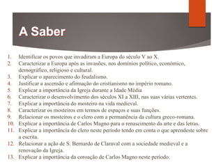1. Identificar os povos que invadiram a Europa do século V ao X.
2. Caracterizar a Europa após as invasões, nos domínios político, económico,
demográfico, religioso e cultural.
3. Explicar o aparecimento do feudalismo.
4. Justificar a ascensão e afirmação do cristianismo no império romano.
5. Explicar a importância da Igreja durante a Idade Média
6. Caracterizar o desenvolvimento dos séculos XI a XIII, nas suas várias vertentes.
7. Explicar a importância do mosteiro na vida medieval.
8. Caracterizar os mosteiros em termos de espaços e suas funções.
9. Relacionar os mosteiros e o clero com a permanência da cultura greco-romana.
10. Explicar a importância de Carlos Magno para o renascimento da arte e das letras.
11. Explicar a importância do clero neste período tendo em conta o que aprendeste sobre
a escrita.
12. Relacionar a ação de S. Bernardo de Claraval com a sociedade medieval e a
renovação da Igreja.
13. Explicar a importância da coroação de Carlos Magno neste período.
 
