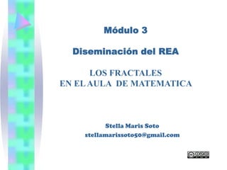Módulo 3

  Diseminación del REA

      LOS FRACTALES
EN EL AULA DE MATEMATICA



          Stella Maris Soto
    stellamarissoto50@gmail.com
 