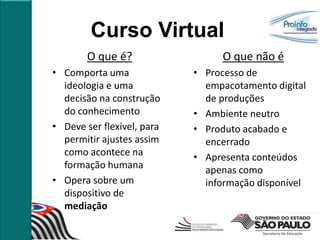 Curso Virtual
        O que é?                 O que não é
• Comporta uma              • Processo de
  ideologia e uma             empacotamento digital
  decisão na construção       de produções
  do conhecimento           • Ambiente neutro
• Deve ser flexível, para   • Produto acabado e
  permitir ajustes assim      encerrado
  como acontece na          • Apresenta conteúdos
  formação humana             apenas como
• Opera sobre um              informação disponível
  dispositivo de
  mediação
 