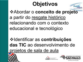 Objetivos
Abordar o conceito de projeto
a partir do resgate histórico
relacionando com o contexto
educacional e tecnológico

Identificar as contribuições
das TIC ao desenvolvimento de
projetos de sala de aula
 